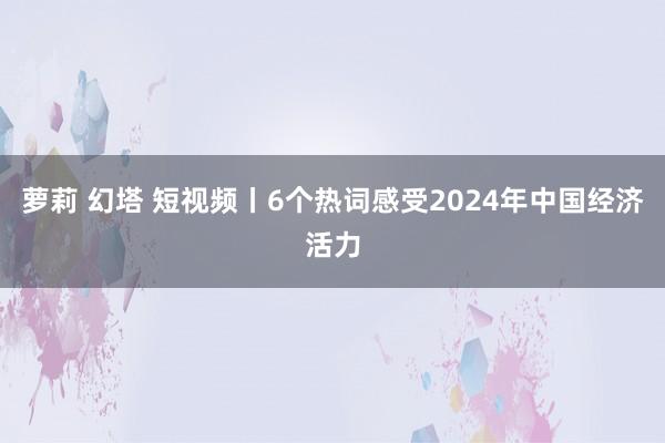 萝莉 幻塔 短视频丨6个热词感受2024年中国经济活力