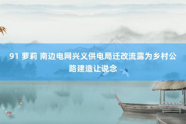 91 萝莉 南边电网兴义供电局迁改流露为乡村公路建造让说念