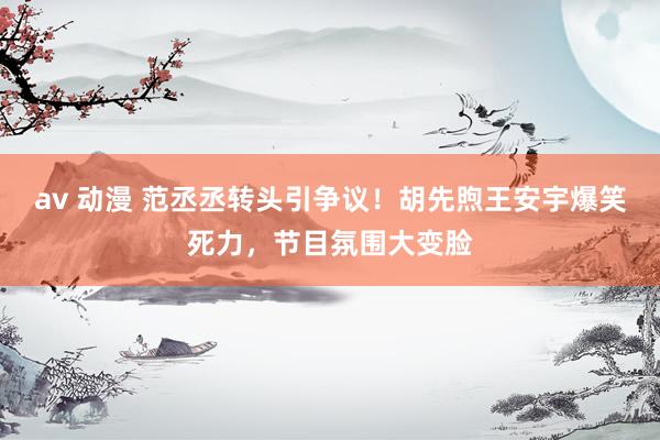 av 动漫 范丞丞转头引争议！胡先煦王安宇爆笑死力，节目氛围大变脸