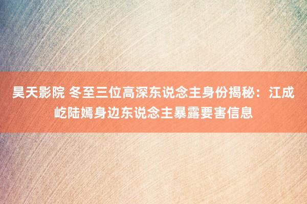 昊天影院 冬至三位高深东说念主身份揭秘：江成屹陆嫣身边东说念主暴露要害信息