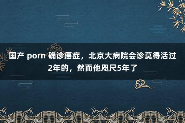 国产 porn 确诊癌症，北京大病院会诊莫得活过2年的，然而他咫尺5年了