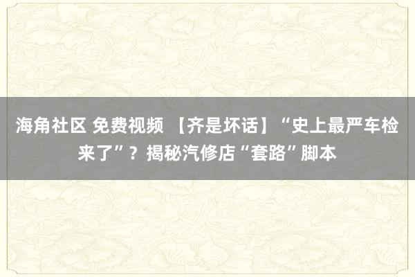 海角社区 免费视频 【齐是坏话】“史上最严车检来了”?揭秘汽修店“套路”脚本