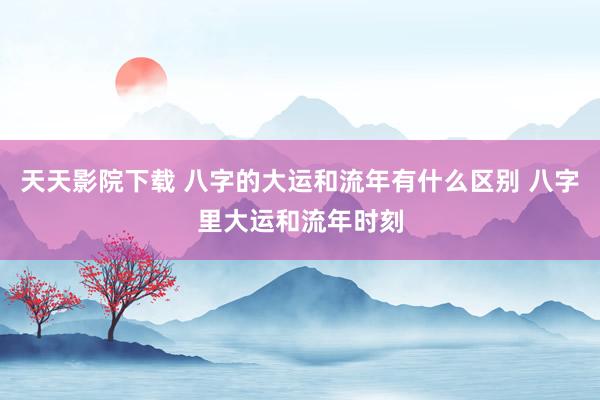 天天影院下载 八字的大运和流年有什么区别 八字里大运和流年时刻