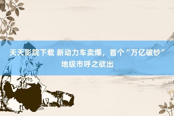 天天影院下载 新动力车卖爆，首个“万亿破钞”地级市呼之欲出