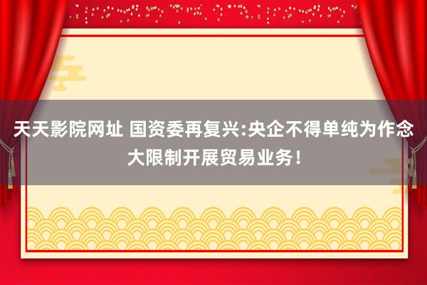 天天影院网址 国资委再复兴:央企不得单纯为作念大限制开展贸易业务！