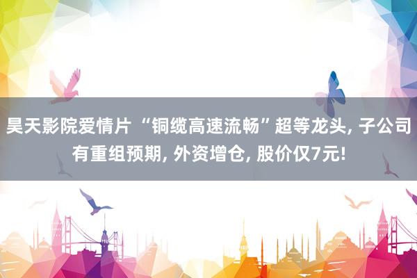 昊天影院爱情片 “铜缆高速流畅”超等龙头, 子公司有重组预期, 外资增仓, 股价仅7元!