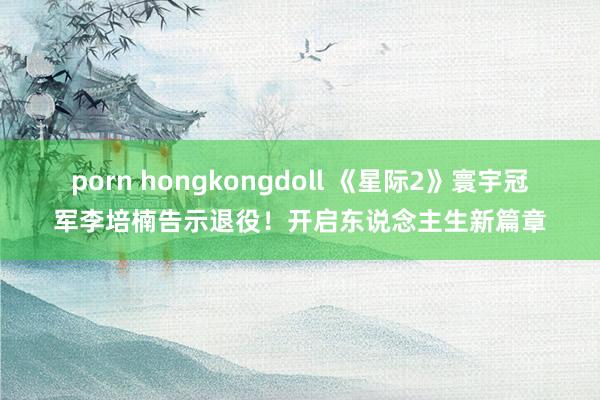 porn hongkongdoll 《星际2》寰宇冠军李培楠告示退役！开启东说念主生新篇章