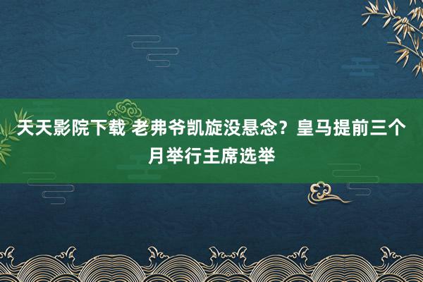 天天影院下载 老弗爷凯旋没悬念？皇马提前三个月举行主席选举