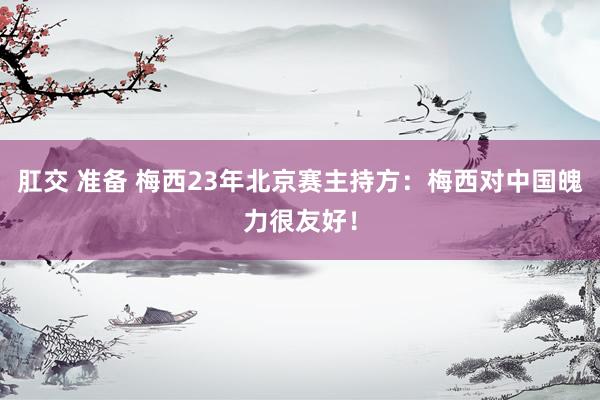 肛交 准备 梅西23年北京赛主持方：梅西对中国魄力很友好！