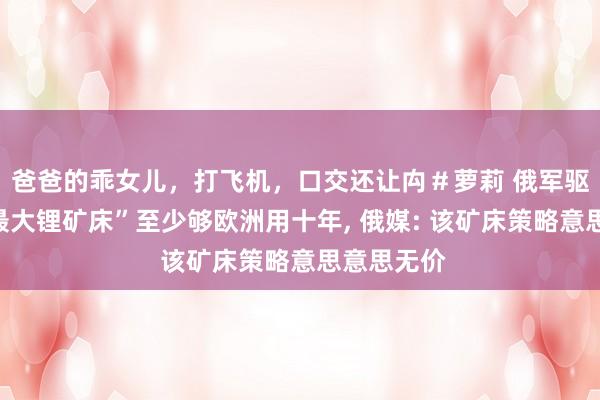 爸爸的乖女儿，打飞机，口交还让禸＃萝莉 俄军驱散的“乌最大锂矿床”至少够欧洲用十年, 俄媒: 该矿床