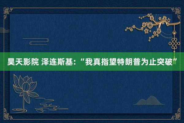 昊天影院 泽连斯基: “我真指望特朗普为止突破”