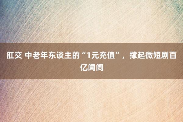 肛交 中老年东谈主的“1元充值”，撑起微短剧百亿阛阓