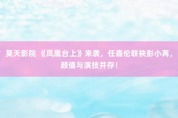 昊天影院 《凤凰台上》来袭,任嘉伦联袂彭小苒,颜值与演技并存!