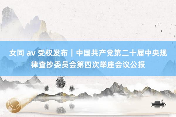 女同 av 受权发布｜中国共产党第二十届中央规律查抄委员会第四次举座会议公报