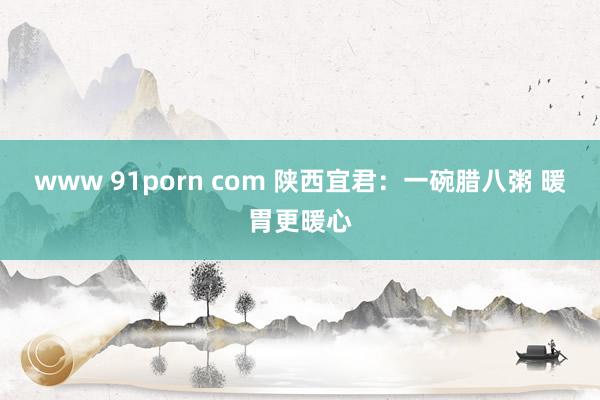 www 91porn com 陕西宜君：一碗腊八粥 暖胃更暖心