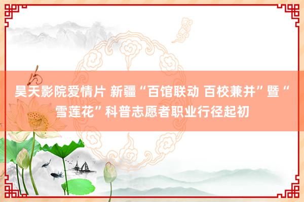 昊天影院爱情片 新疆“百馆联动 百校兼并”暨“雪莲花”科普志愿者职业行径起初
