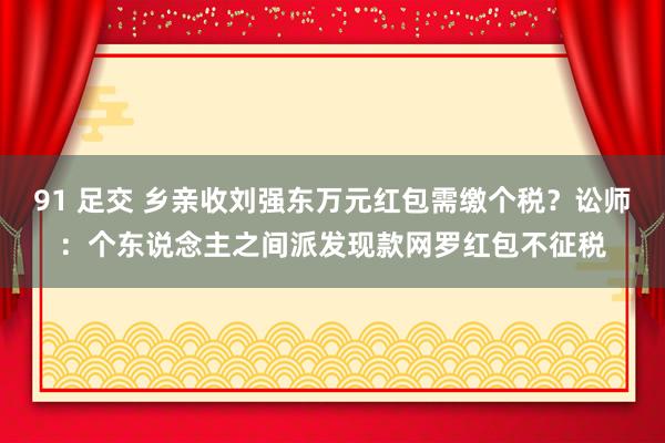 91 足交 乡亲收刘强东万元红包需缴个税？讼师：个东说念主之间派发现款网罗红包不征税