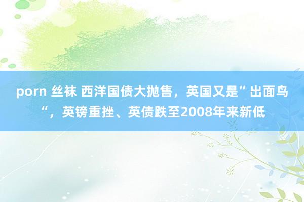 porn 丝袜 西洋国债大抛售,英国又是”出面鸟“,英镑重挫、英债跌至2008年来新低
