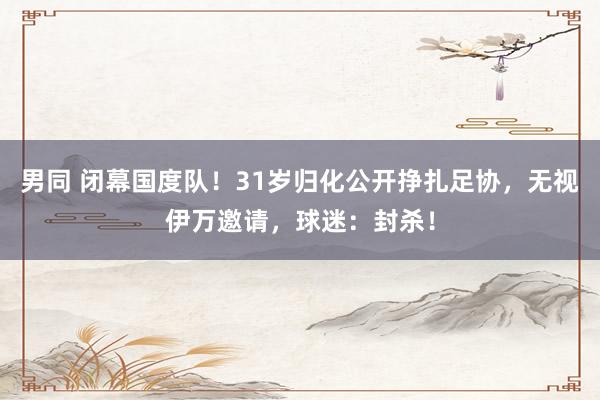 男同 闭幕国度队!31岁归化公开挣扎足协,无视伊万邀请,球迷:封杀!
