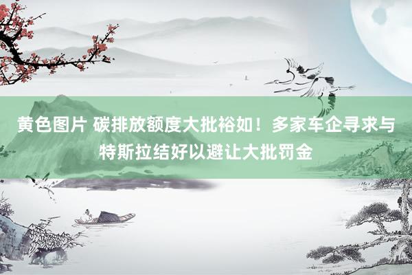 黄色图片 碳排放额度大批裕如!多家车企寻求与特斯拉结好以避让大批罚金