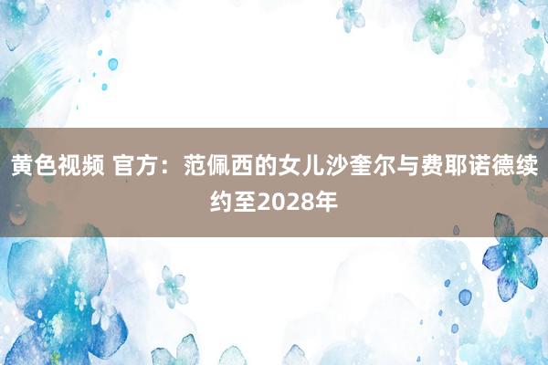 黄色视频 官方:范佩西的女儿沙奎尔与费耶诺德续约至2028年