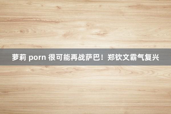萝莉 porn 很可能再战萨巴！郑钦文霸气复兴