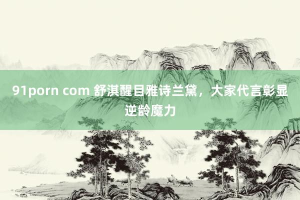 91porn com 舒淇醒目雅诗兰黛,大家代言彰显逆龄魔力