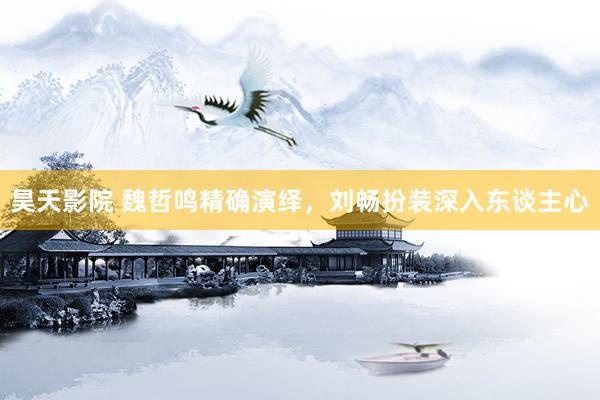 昊天影院 魏哲鸣精确演绎,刘畅扮装深入东谈主心