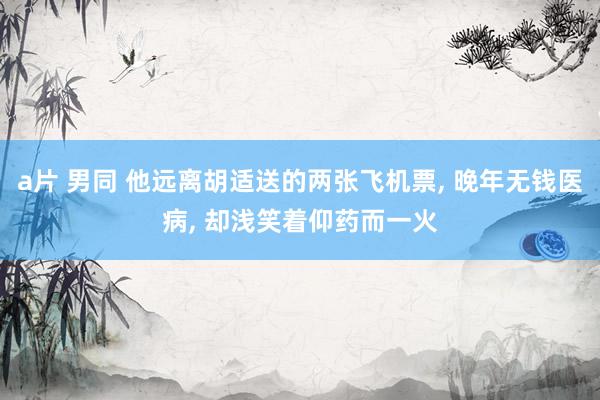a片 男同 他远离胡适送的两张飞机票, 晚年无钱医病, 却浅笑着仰药而一火