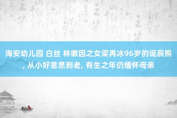 海安幼儿园 白丝 林徽因之女梁再冰96岁的诞辰照, 从小好意思到老, 有生之年仍缅怀母亲