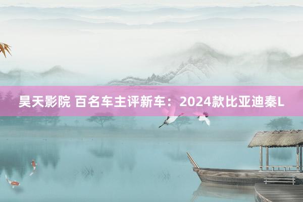 昊天影院 百名车主评新车:2024款比亚迪秦L