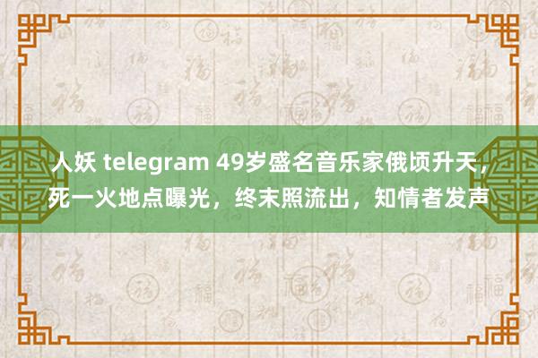 人妖 telegram 49岁盛名音乐家俄顷升天，死一火地点曝光，终末照流出，知情者发声