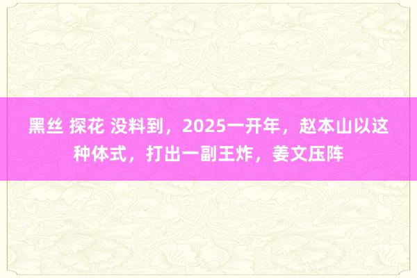 黑丝 探花 没料到，2025一开年，赵本山以这种体式，打出一副王炸，姜文压阵