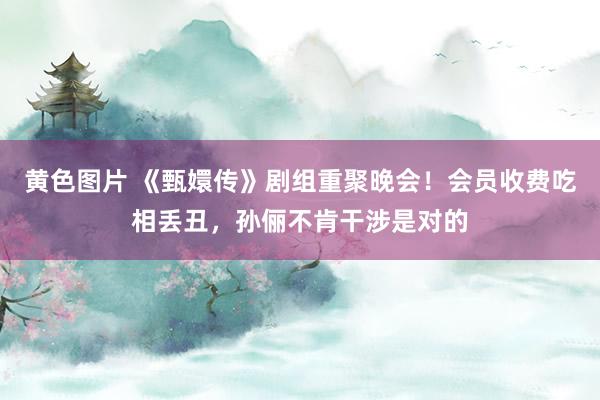 黄色图片 《甄嬛传》剧组重聚晚会!会员收费吃相丢丑,孙俪不肯干涉是对的