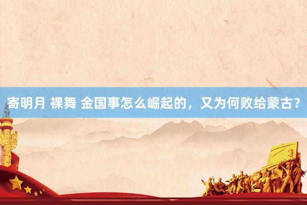 寄明月 裸舞 金国事怎么崛起的，又为何败给蒙古？
