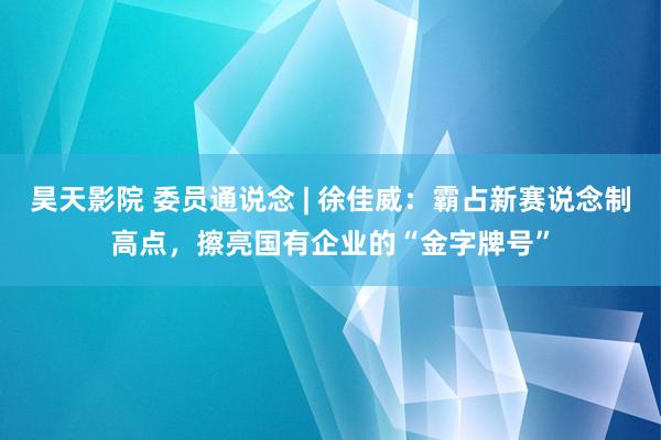 昊天影院 委员通说念 | 徐佳威：霸占新赛说念制高点，擦亮国有企业的“金字牌号”
