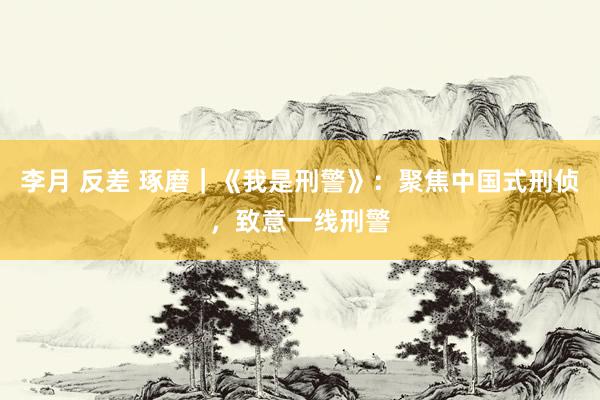 李月 反差 琢磨|《我是刑警》:聚焦中国式刑侦,致意一线刑警