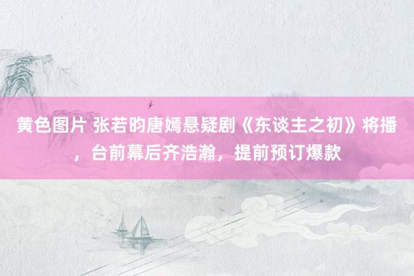 黄色图片 张若昀唐嫣悬疑剧《东谈主之初》将播，台前幕后齐浩瀚，提前预订爆款
