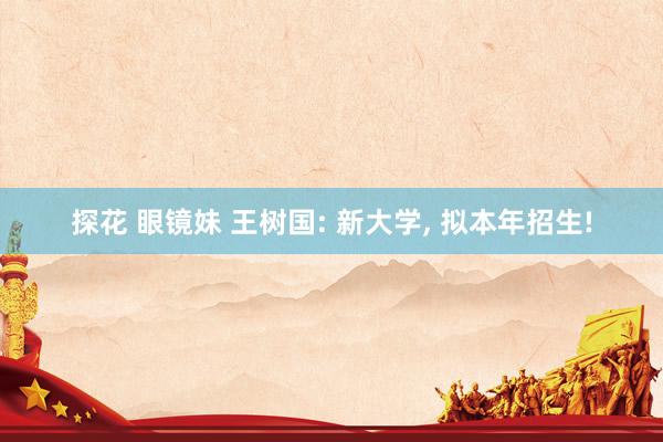 探花 眼镜妹 王树国: 新大学, 拟本年招生!