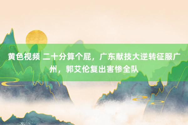黄色视频 二十分算个屁,广东献技大逆转征服广州,郭艾伦复出害惨全队