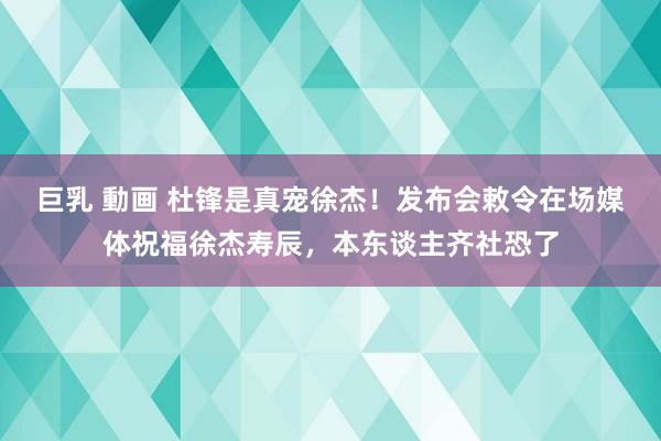 巨乳 動画 杜锋是真宠徐杰!发布会敕令在场媒体祝福徐杰寿辰,本东谈主齐社恐了