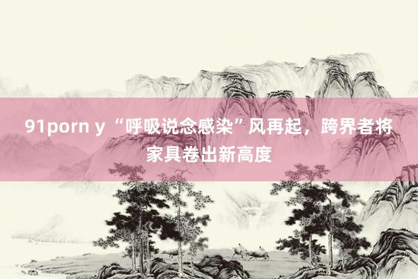 91porn y “呼吸说念感染”风再起，跨界者将家具卷出新高度