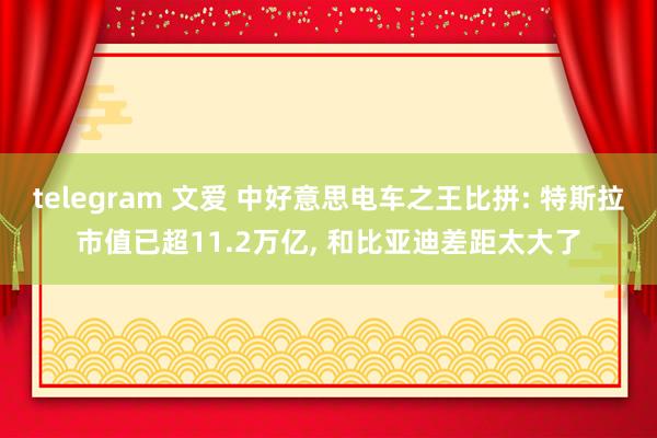 telegram 文爱 中好意思电车之王比拼: 特斯拉市值已超11.2万亿， 和比亚迪差距太大了