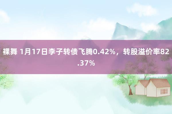 裸舞 1月17日李子转债飞腾0.42%,转股溢价率82.37%