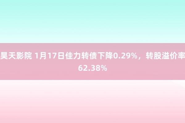 昊天影院 1月17日佳力转债下降0.29%,转股溢价率62.38%
