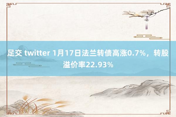 足交 twitter 1月17日法兰转债高涨0.7%,转股溢价率22.93%