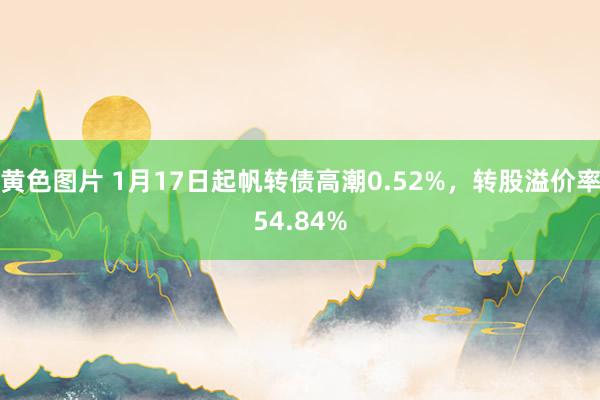 黄色图片 1月17日起帆转债高潮0.52%,转股溢价率54.84%