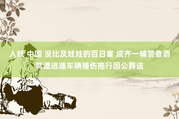 人妖 中国 没比及娃娃的百日宴 成齐一辅警查酒驾遭逃遁车辆撞伤拖行因公葬送