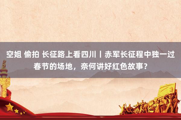 空姐 偷拍 长征路上看四川丨赤军长征程中独一过春节的场地，奈何讲好红色故事？