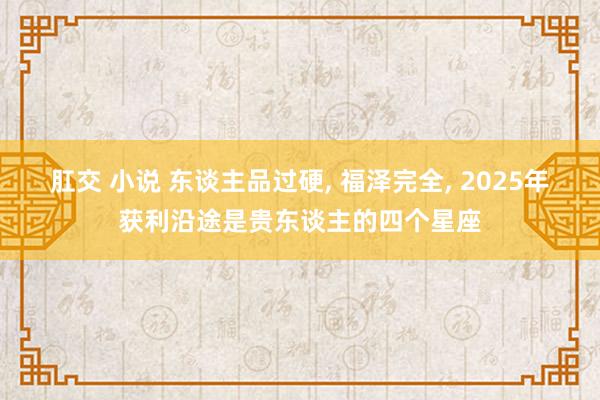 肛交 小说 东谈主品过硬, 福泽完全, 2025年获利沿途是贵东谈主的四个星座